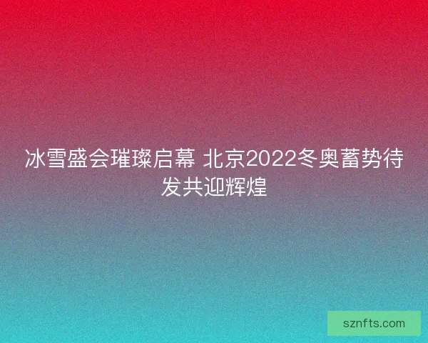 冰雪盛会璀璨启幕 北京2022冬奥蓄势待发共迎辉煌