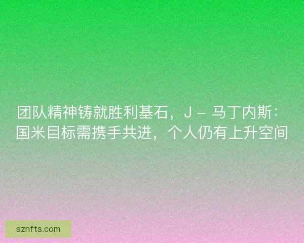 团队精神铸就胜利基石，J - 马丁内斯：国米目标需携手共进，个人仍有上升空间